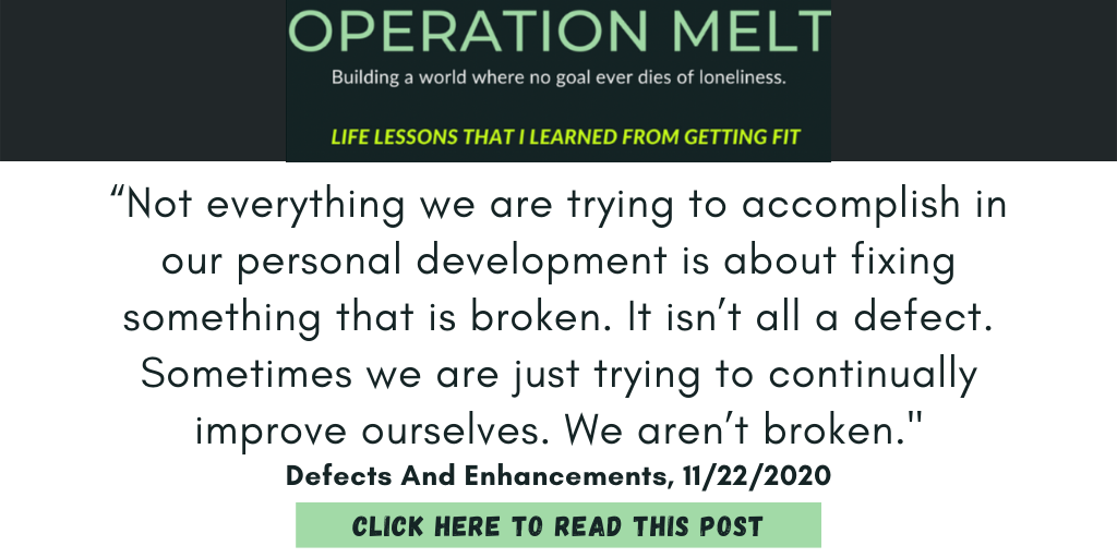 Quote from my Operation Melt blog post from November 2020, defects and enhancements.

"Not everything we are trying to accomplish in our personal development is about fixing something that is broken. It isn’t all a defect. Sometimes we are just trying to continually improve ourselves. We aren’t broken."

Click to read the full post.