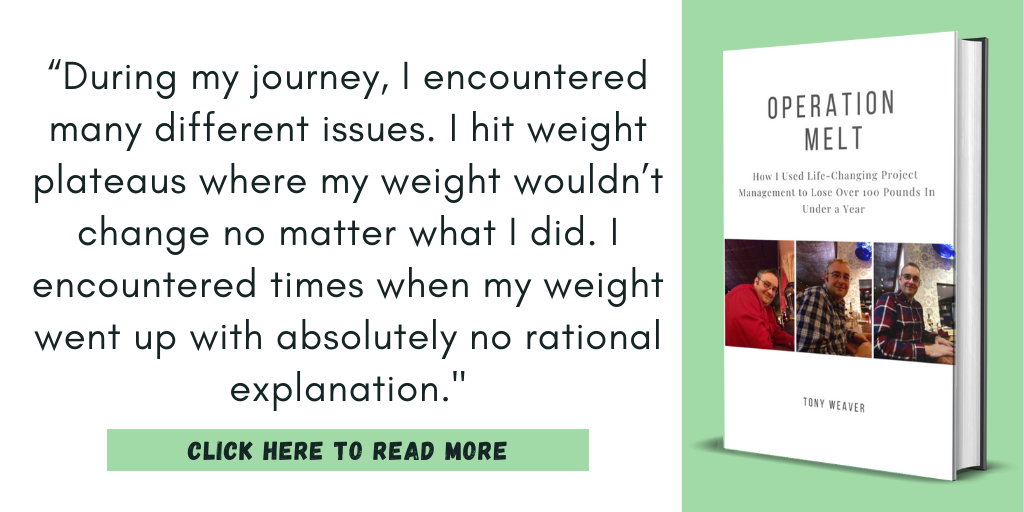 Quote from my book, Operation Melt: How I Used Life-changing Project Management to Lose Over 100 Pounds in Under a Year.

“During my journey, I encountered many different issues. I hit weight plateaus where my weight wouldn’t change no matter what I did. I encountered times when my weight went up with absolutely no rational explanation."

Click here to read more.