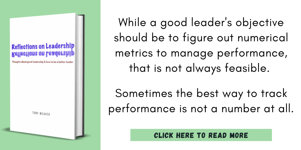 Quote from my book, Reflections on Leadership.

"While a good leader's objective should be to figure out numerical metrics to manage performance, that is not always feasible. 
 
Sometimes the best way to track performance is not a number at all. "

Click to read more.