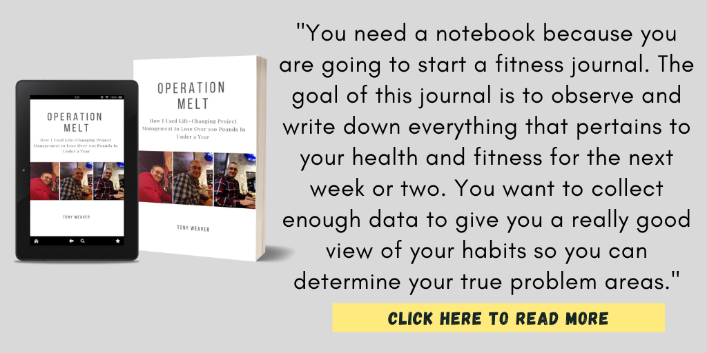 You need a notebook because you are going to start a fitness journal. The goal of this journal is to observe and write down everything that pertains to your health and fitness for the next week or two. You want to collect enough data to give you a really good view of your habits so you can determine your true problem areas. - Operation Melt: How I Used Life-Changing Project Management to Lose Over 100 Pounds In Under a Year