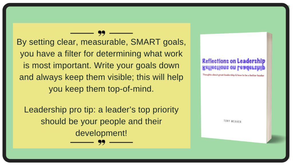 By setting clear, measurable, SMART goals, you have a filter for determining what work is most important. Write your goals down and always keep them visible; this will help you keep them top-of-mind. Leadership pro tip: a leader’s top priority should be your people and their development! - Reflections on Leadership