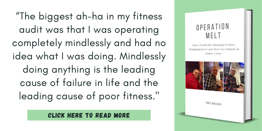 Excerpt from my book Operation Melt: How I Used Life-Changing Project Management to Lose Over 100 Pounds in Under a Year.

“The biggest ah-ha in my fitness audit was that I was operating completely mindlessly and had no idea what I was doing. Mindlessly doing anything is the leading cause of failure in life and the leading cause of poor fitness."

Click here to read more.