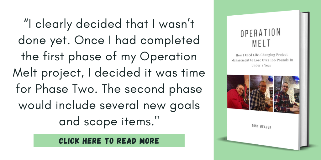 Excerpt from my book, Operation Melt: How I Used Life-Changing Project Management to Lose Over 100 Pounds in Under a Year:

“I clearly decided that I wasn’t done yet. Once I had completed the first phase of my Operation Melt project, I decided it was time for Phase Two. The second phase would include several new goals and scope items."

Click here to read more.