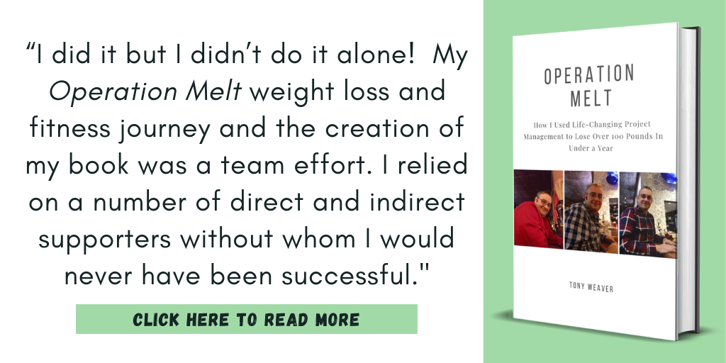 Excerpt from my book, Operation Melt: How I Used Life-Changing Project Management to Lose Over 100 Pounds in Under a Year:

“I did it but I didn’t do it alone!  My Operation Melt weight loss and fitness journey and the creation of my book was a team effort. I relied on a number of direct and indirect supporters without whom I would never have been successful."

Click here to read more.