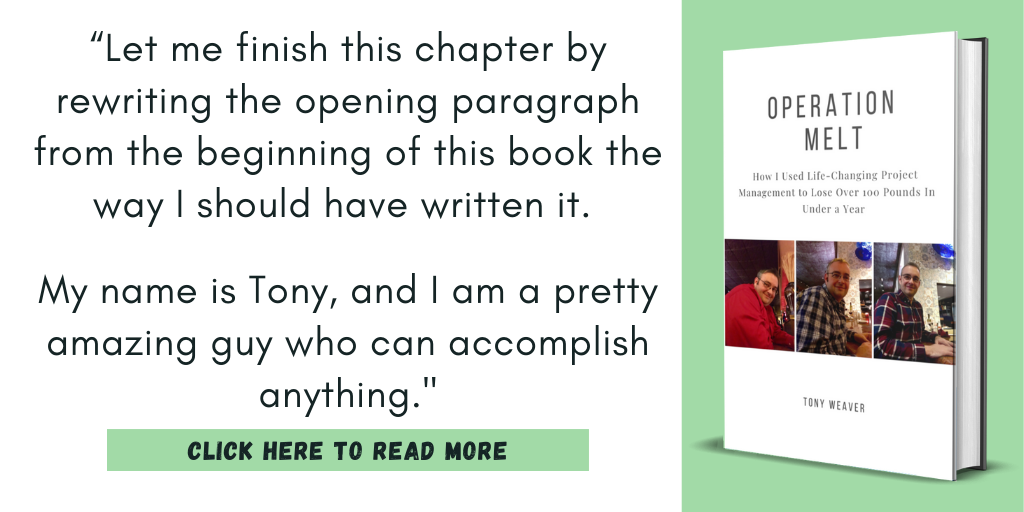 Excerpt from my book, Operation Melt: How I Used Life-Changing Project Management to Lose Over 100 Pounds in Under a Year"

“Let me finish this chapter by rewriting the opening paragraph from the beginning of this book the way I should have written it. 

My name is Tony, and I am a pretty amazing guy who can accomplish anything."

Click here to read more.