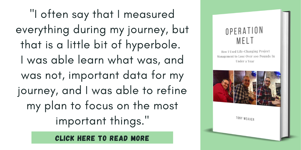 Excerpt from my book, Operation Melt: How I Used Life-Changing Project Management to Lose Over 100 Pounds in Under a Year:

"I often say that I measured everything during my journey, but that is a little bit of hyperbole. 
I was able learn what was, and was not, important data for my journey, and I was able to refine my plan to focus on the most important things."

Click here to read more.