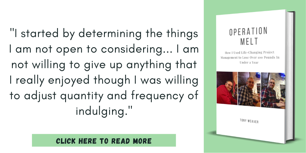 Excerpt from my book, Operation Melt: How I Used Life-Changing Project Management to Lose Over 100 Pounds in Under a Year:

"I started by determining the things I am not open to considering... I am not willing to give up anything that I really enjoyed though I was willing to adjust quantity and frequency of indulging."

Click here to read more.