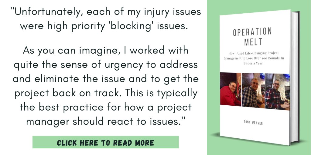 Excerpt from my book, Operation Melt: How I Used Life-Changing Project Management to Lose Over 100 Pounds in Under a Year:

"Unfortunately, each of my injury issues were high priority "blocking" issues. As you can imagine, I worked with quite the sense of urgency to address and eliminate the issue and to get the project back on track. This is typically the best practice for how a project manager should react to issues."

Click here to read more.