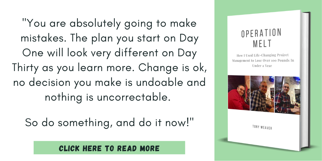 Excerpt from Operation Melt: How I Used Life-Changing Project Management to Lose Over 100 Pounds in Under a Year:

"You are absolutely going to make mistakes. The plan you start on Day One will look very different on Day Thirty as you learn more. Change is ok, no decision you make is undoable and nothing is uncorrectable. 

So do something, and do it now!"

Click here to read more.