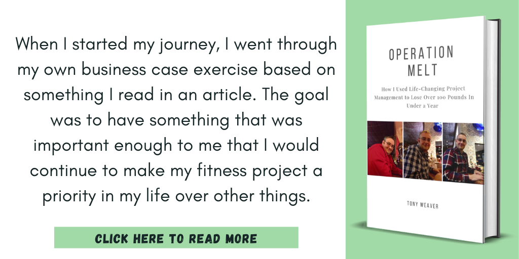 Excerpt from Operation Melt: How I Used Life-Changing Project Management to Lose Over 100 Pounds in Under a Year:

"When I started my journey, I went through my own business case exercise based on something I read in an article. The goal was to have something that was important enough to me that I would continue to make my fitness project a priority in my life over other things."

Click here to read more.