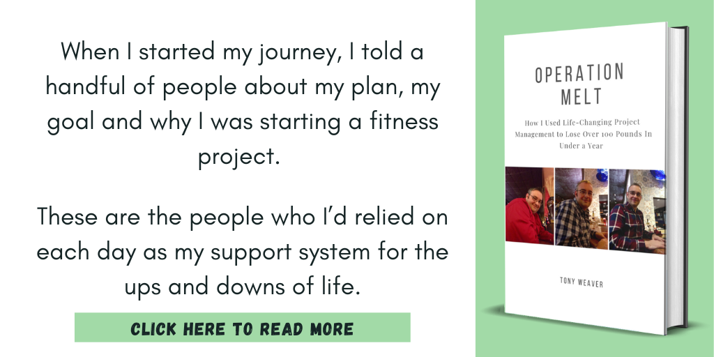 Excerpt from Operation Melt: How I Used Life-Changing Project Management to Lose Over 100 Pounds in Under a Year:

"When I started my journey, I told a handful of people about my plan, my goal and why I was starting a fitness project. 

These are the people who I’d relied on each day as my support system for the ups and downs of life."

Click here to read more.