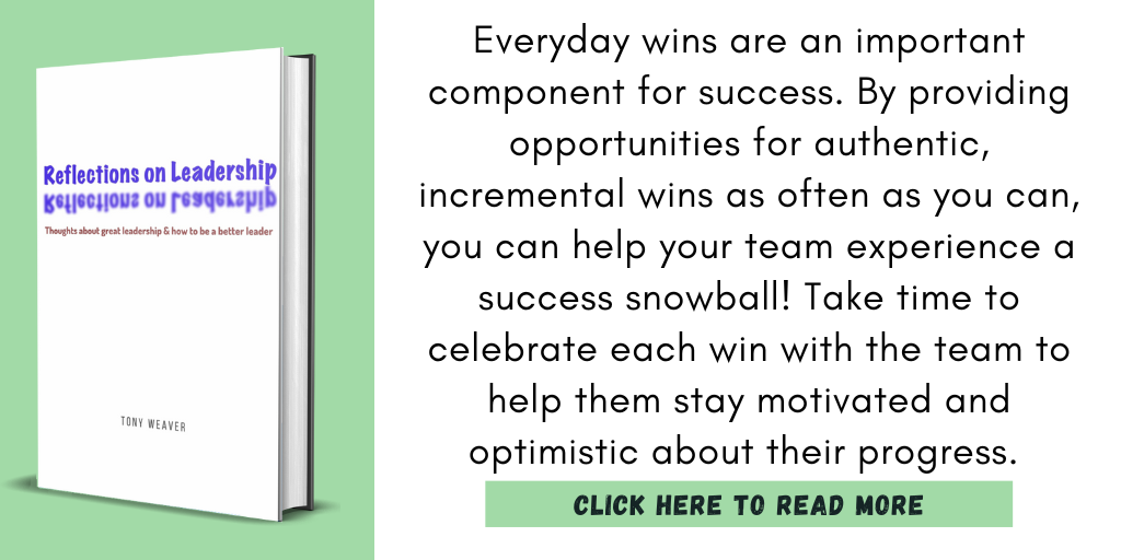 Excerpt from Reflections On Leadership:

"Everyday wins are an important component for success. By providing opportunities for authentic, incremental wins as often as you can, you can help your team experience a success snowball! Take time to celebrate each win with the team to help them stay motivated and optimistic about their progress. "

Click here to read more.