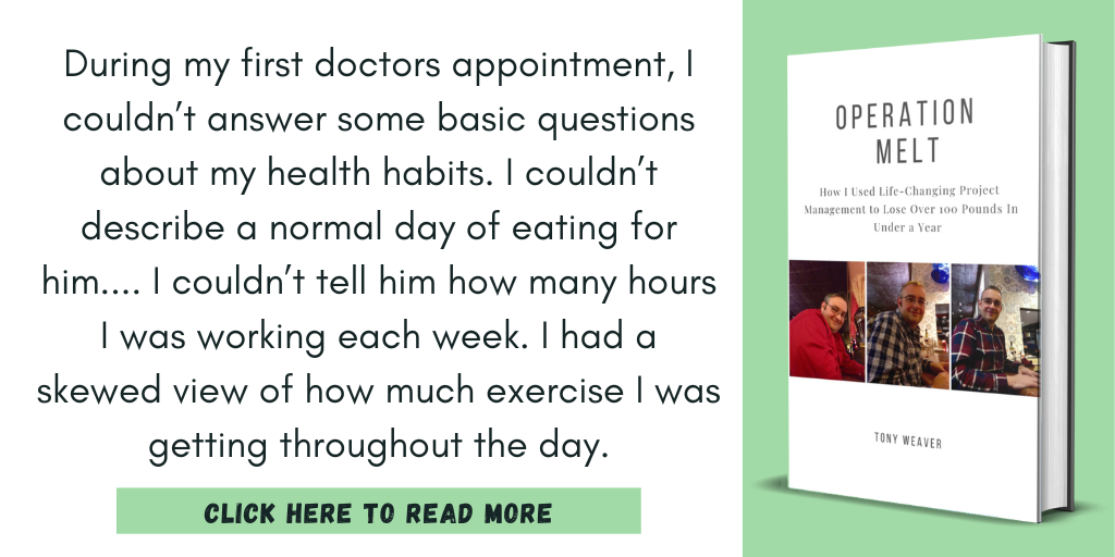 Excerpt from Operation Melt: How I Used Life-Changing Project Management to Lose Over 100 Pounds in Under a Year:

"During my first doctors appointment, I couldn’t answer some basic questions about my health habits. I couldn’t describe a normal day of eating for him.... I couldn’t tell him how many hours I was working each week. I had a skewed view of how much exercise I was getting throughout the day."

Click here to read more.