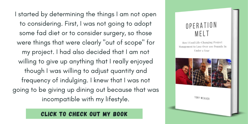 I started by determining the things I am not open to considering. First, I was not going to adopt some fad diet or to consider surgery, so those were things that were clearly "out of scope" for my project. I had also decided that I am not willing to give up anything that I really enjoyed though I was willing to adjust quantity and frequency of indulging. I knew that I was not going to be giving up dining out because that was incompatible with my lifestyle.

Click to Check Out My Book